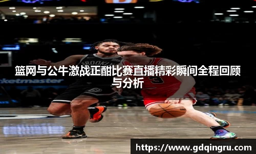 篮网与公牛激战正酣比赛直播精彩瞬间全程回顾与分析